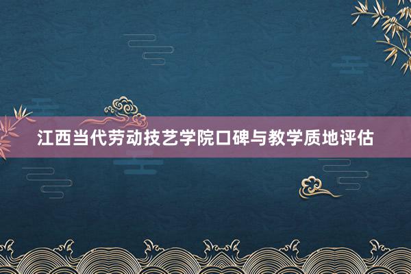 江西当代劳动技艺学院口碑与教学质地评估