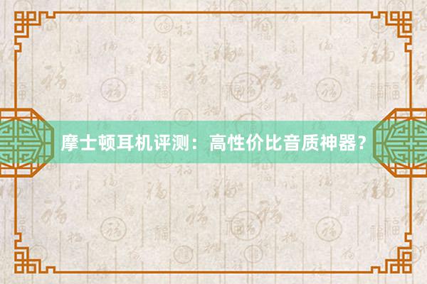 摩士顿耳机评测：高性价比音质神器？